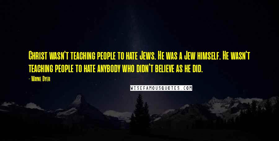 Wayne Dyer Quotes: Christ wasn't teaching people to hate Jews. He was a Jew himself. He wasn't teaching people to hate anybody who didn't believe as he did.