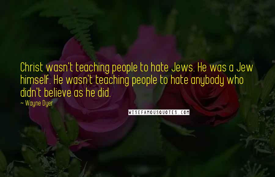 Wayne Dyer Quotes: Christ wasn't teaching people to hate Jews. He was a Jew himself. He wasn't teaching people to hate anybody who didn't believe as he did.