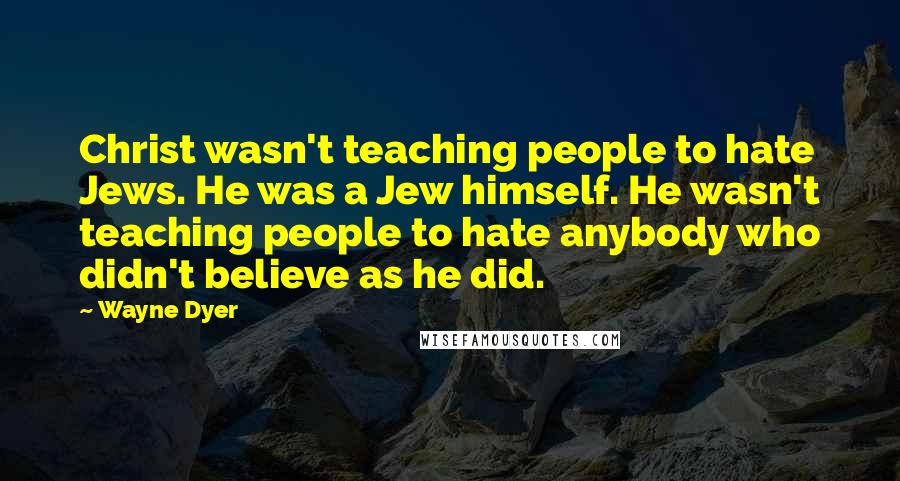 Wayne Dyer Quotes: Christ wasn't teaching people to hate Jews. He was a Jew himself. He wasn't teaching people to hate anybody who didn't believe as he did.