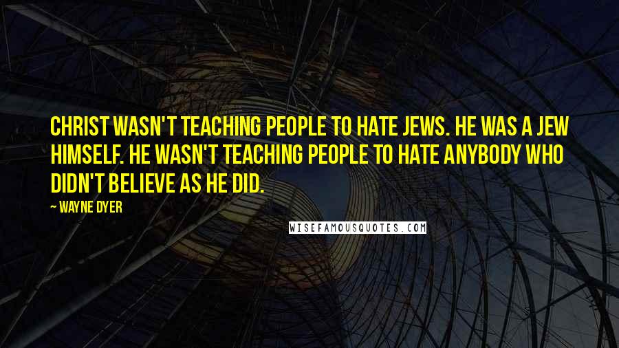 Wayne Dyer Quotes: Christ wasn't teaching people to hate Jews. He was a Jew himself. He wasn't teaching people to hate anybody who didn't believe as he did.