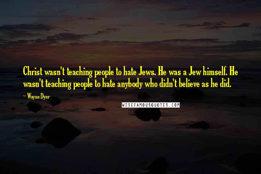 Wayne Dyer Quotes: Christ wasn't teaching people to hate Jews. He was a Jew himself. He wasn't teaching people to hate anybody who didn't believe as he did.