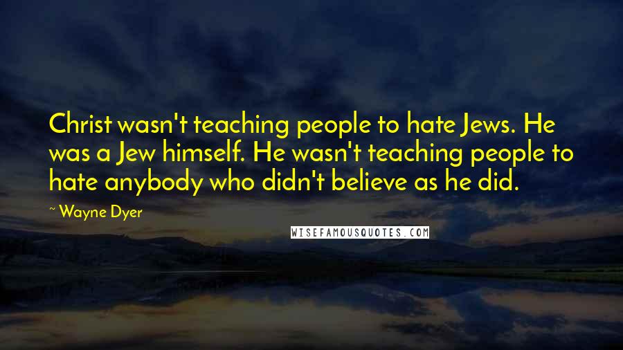 Wayne Dyer Quotes: Christ wasn't teaching people to hate Jews. He was a Jew himself. He wasn't teaching people to hate anybody who didn't believe as he did.