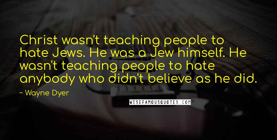 Wayne Dyer Quotes: Christ wasn't teaching people to hate Jews. He was a Jew himself. He wasn't teaching people to hate anybody who didn't believe as he did.