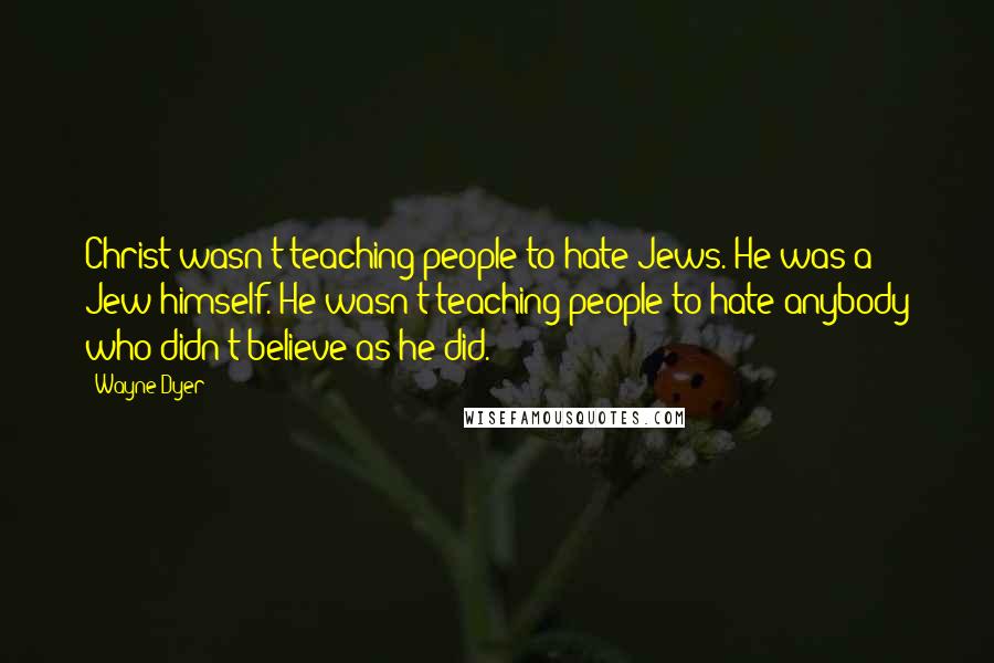 Wayne Dyer Quotes: Christ wasn't teaching people to hate Jews. He was a Jew himself. He wasn't teaching people to hate anybody who didn't believe as he did.