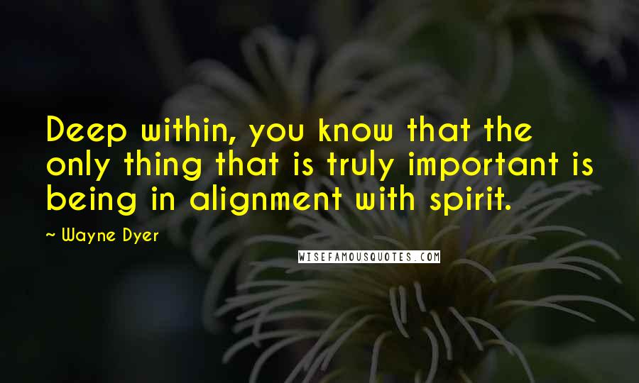 Wayne Dyer Quotes: Deep within, you know that the only thing that is truly important is being in alignment with spirit.