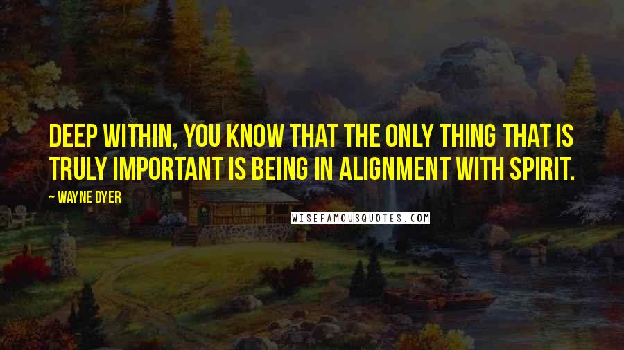 Wayne Dyer Quotes: Deep within, you know that the only thing that is truly important is being in alignment with spirit.