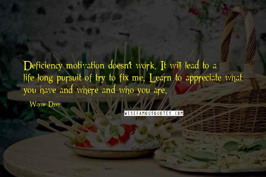 Wayne Dyer Quotes: Deficiency motivation doesn't work. It will lead to a life-long pursuit of try to fix me. Learn to appreciate what you have and where and who you are.