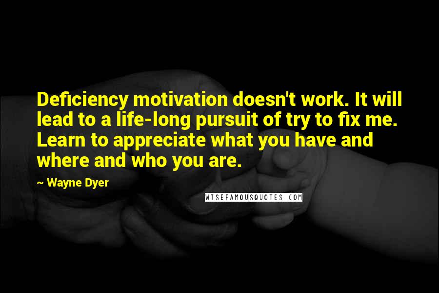 Wayne Dyer Quotes: Deficiency motivation doesn't work. It will lead to a life-long pursuit of try to fix me. Learn to appreciate what you have and where and who you are.