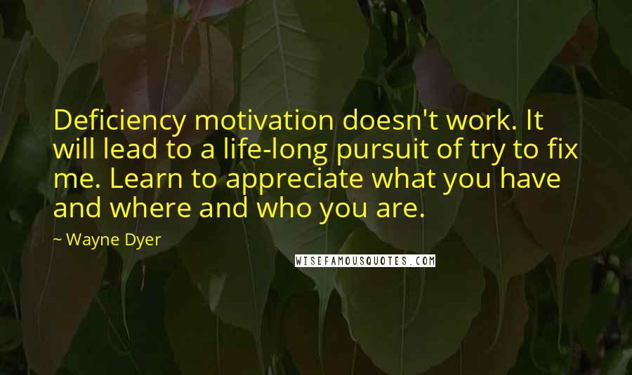 Wayne Dyer Quotes: Deficiency motivation doesn't work. It will lead to a life-long pursuit of try to fix me. Learn to appreciate what you have and where and who you are.