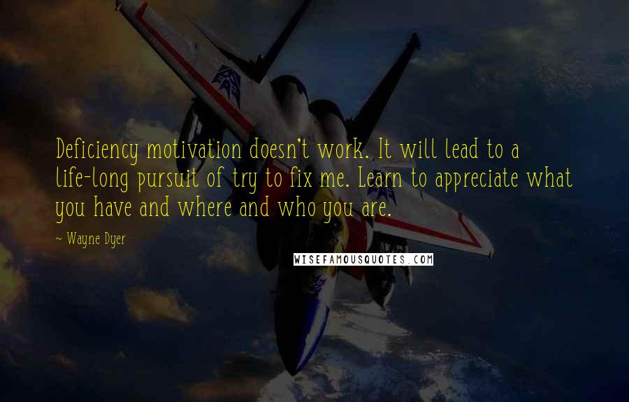 Wayne Dyer Quotes: Deficiency motivation doesn't work. It will lead to a life-long pursuit of try to fix me. Learn to appreciate what you have and where and who you are.