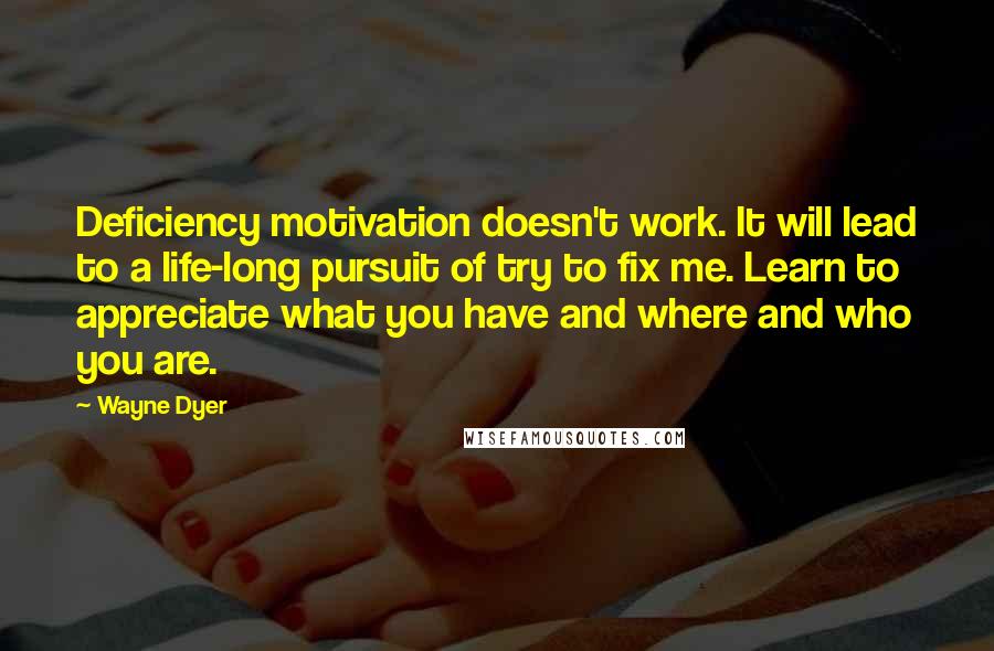 Wayne Dyer Quotes: Deficiency motivation doesn't work. It will lead to a life-long pursuit of try to fix me. Learn to appreciate what you have and where and who you are.