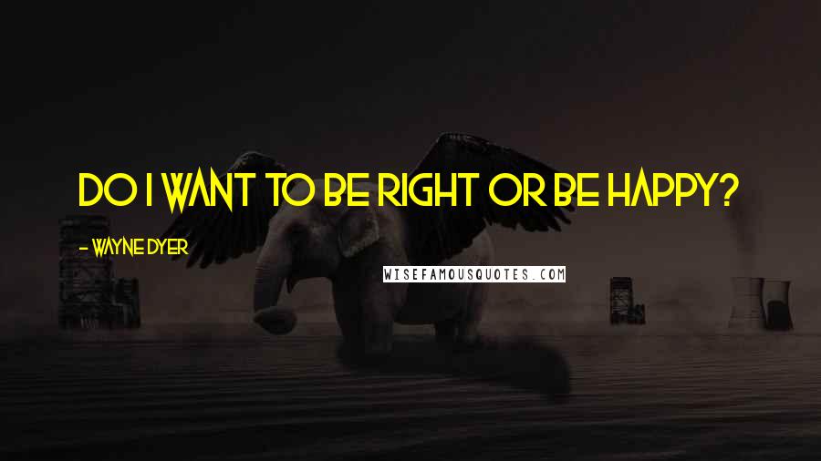 Wayne Dyer Quotes: Do I want to be right or be happy?