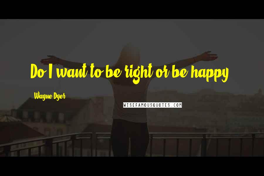 Wayne Dyer Quotes: Do I want to be right or be happy?