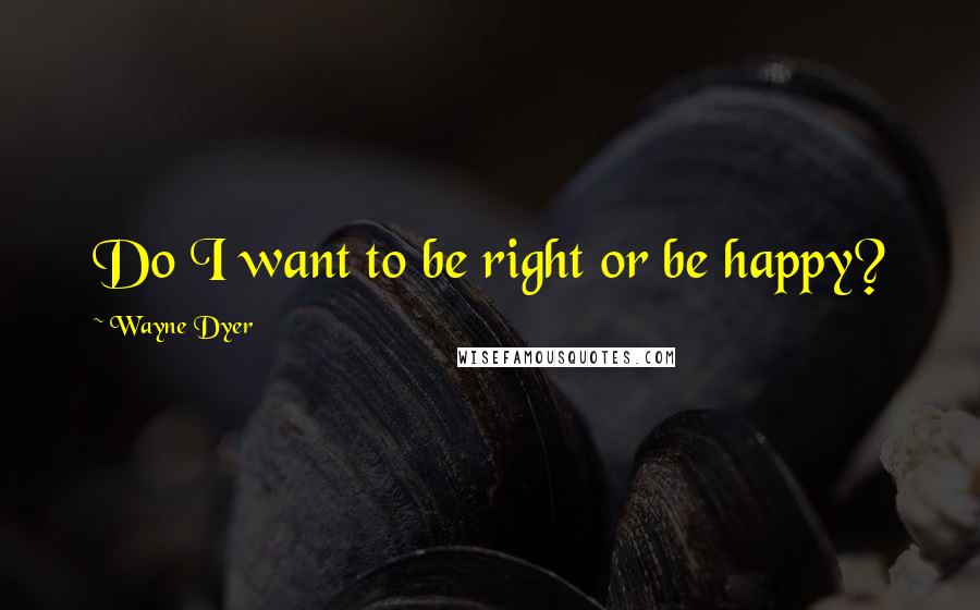 Wayne Dyer Quotes: Do I want to be right or be happy?