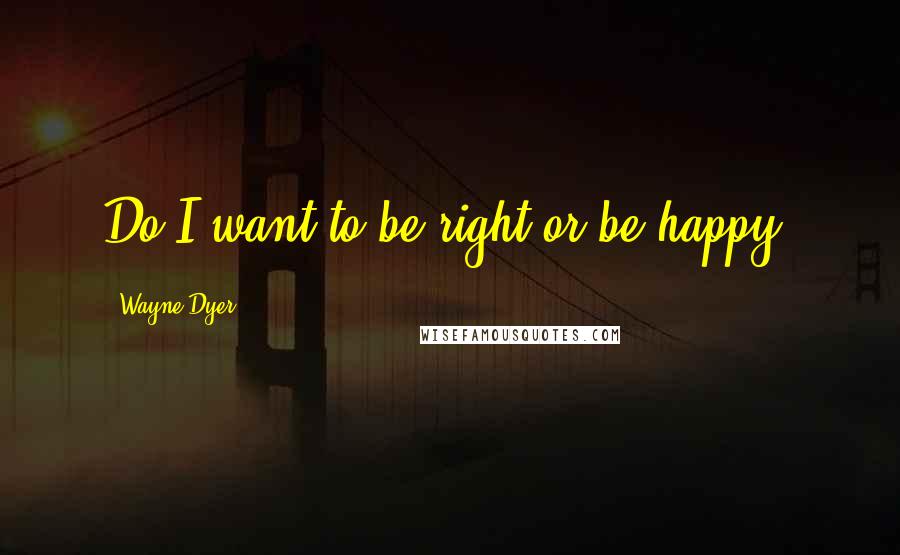 Wayne Dyer Quotes: Do I want to be right or be happy?