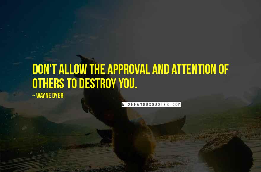 Wayne Dyer Quotes: Don't allow the approval and attention of others to destroy you.