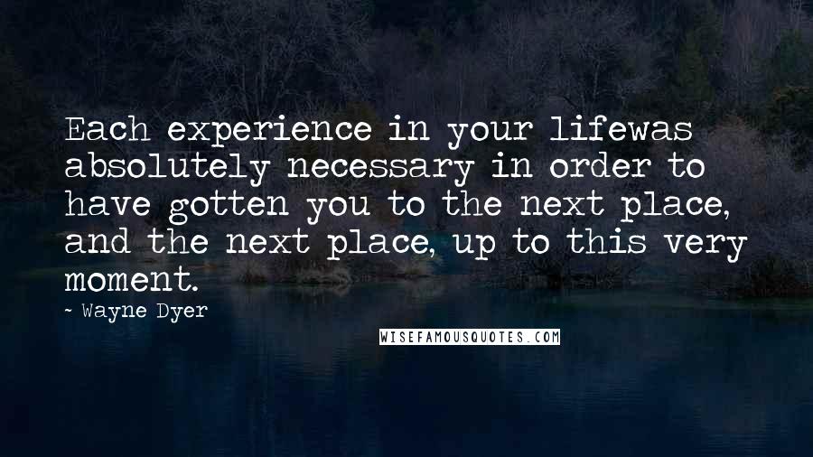 Wayne Dyer Quotes: Each experience in your lifewas absolutely necessary in order to have gotten you to the next place, and the next place, up to this very moment.