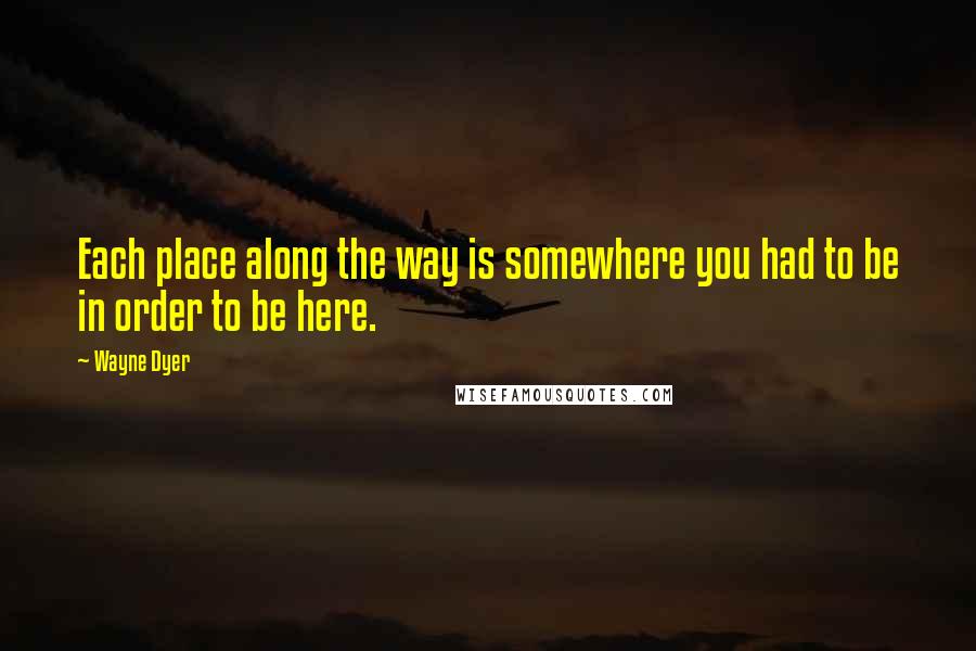 Wayne Dyer Quotes: Each place along the way is somewhere you had to be in order to be here.