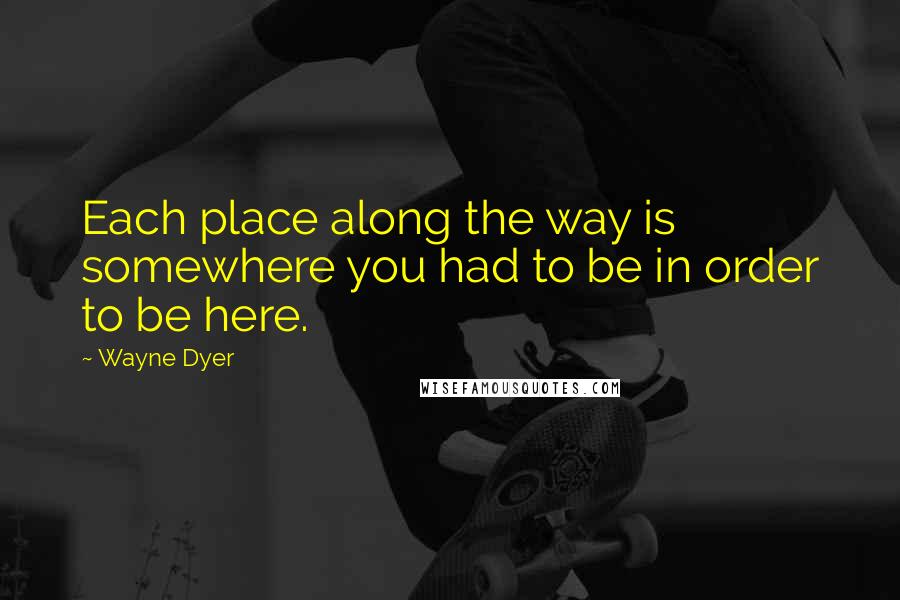 Wayne Dyer Quotes: Each place along the way is somewhere you had to be in order to be here.