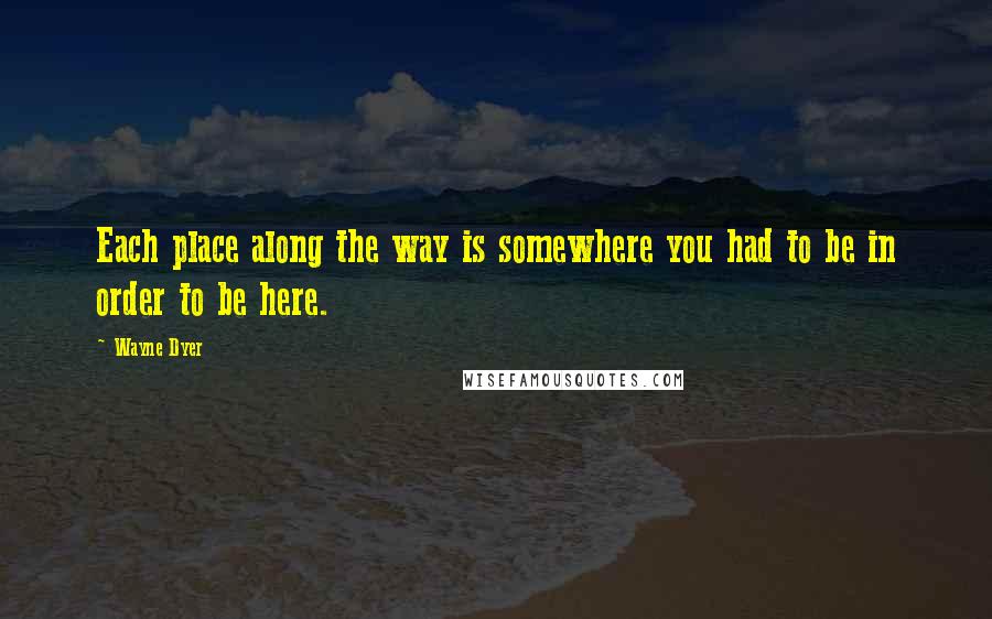 Wayne Dyer Quotes: Each place along the way is somewhere you had to be in order to be here.
