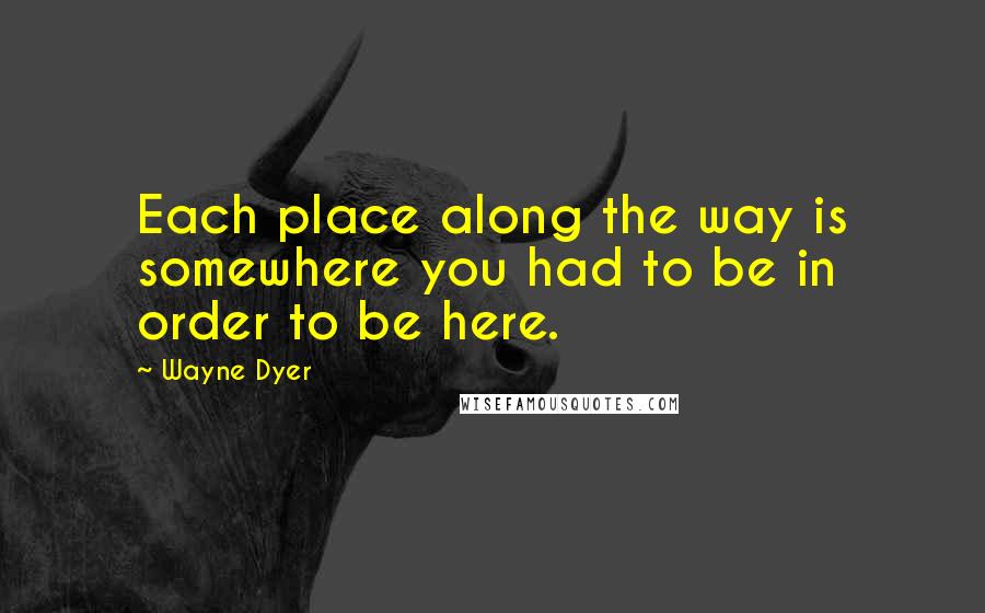 Wayne Dyer Quotes: Each place along the way is somewhere you had to be in order to be here.