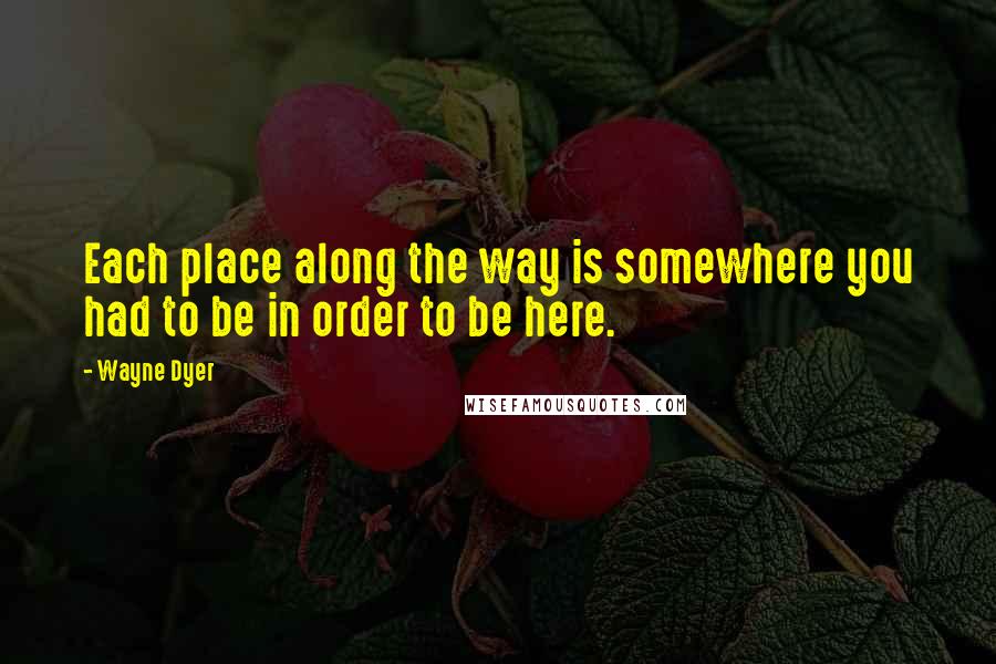 Wayne Dyer Quotes: Each place along the way is somewhere you had to be in order to be here.