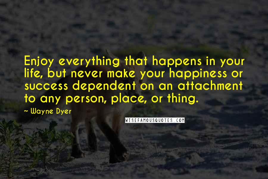 Wayne Dyer Quotes: Enjoy everything that happens in your life, but never make your happiness or success dependent on an attachment to any person, place, or thing.