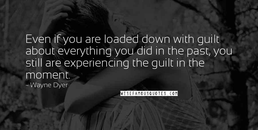 Wayne Dyer Quotes: Even if you are loaded down with guilt about everything you did in the past, you still are experiencing the guilt in the moment.