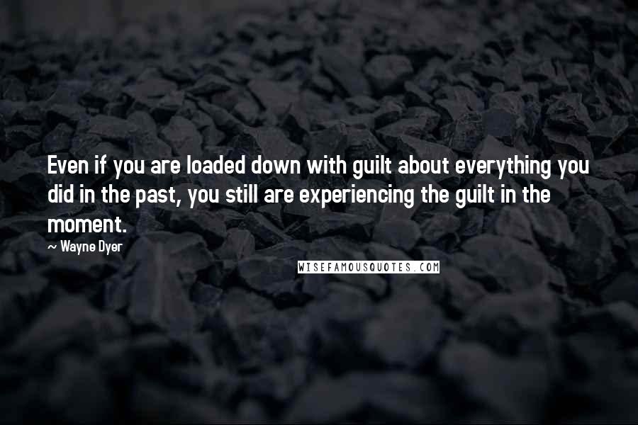 Wayne Dyer Quotes: Even if you are loaded down with guilt about everything you did in the past, you still are experiencing the guilt in the moment.