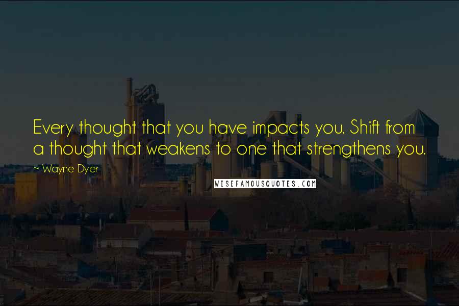 Wayne Dyer Quotes: Every thought that you have impacts you. Shift from a thought that weakens to one that strengthens you.
