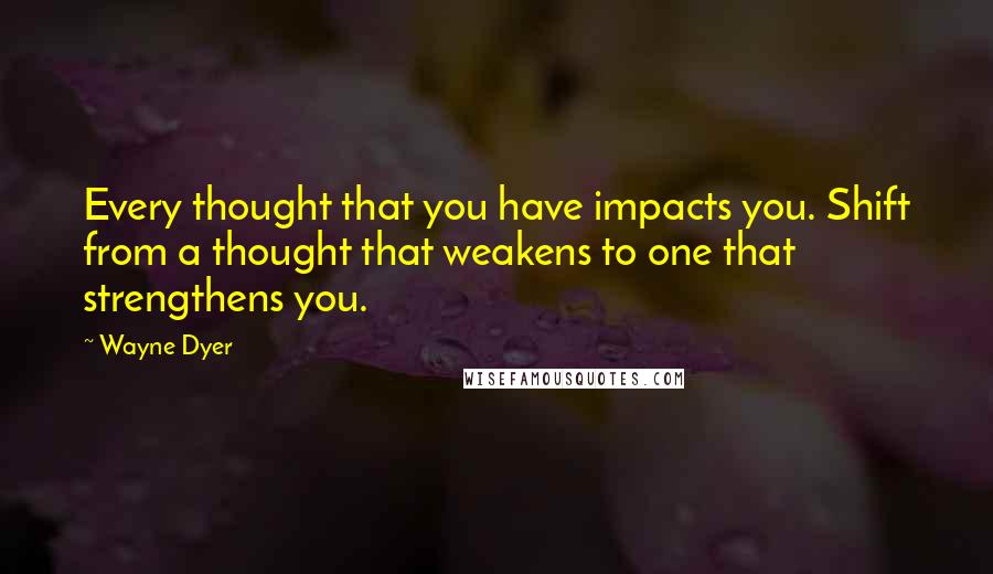 Wayne Dyer Quotes: Every thought that you have impacts you. Shift from a thought that weakens to one that strengthens you.