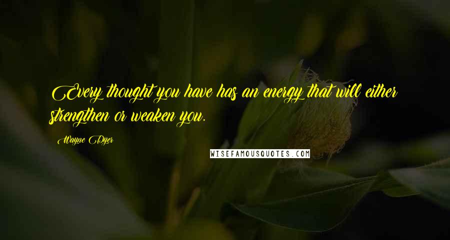 Wayne Dyer Quotes: Every thought you have has an energy that will either strengthen or weaken you.