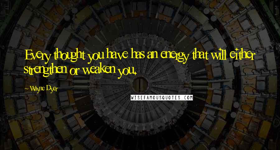 Wayne Dyer Quotes: Every thought you have has an energy that will either strengthen or weaken you.