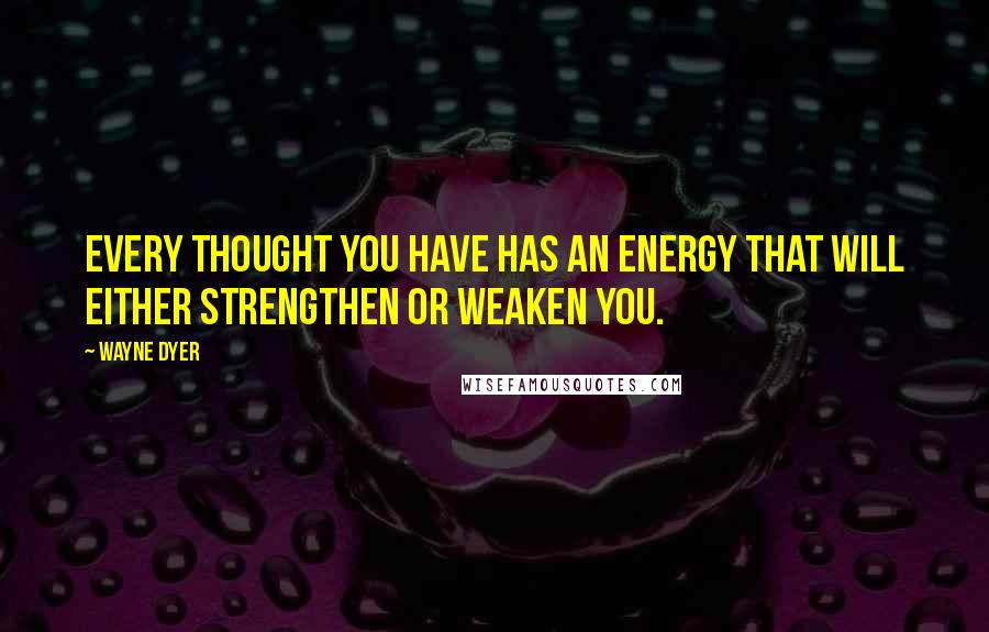 Wayne Dyer Quotes: Every thought you have has an energy that will either strengthen or weaken you.