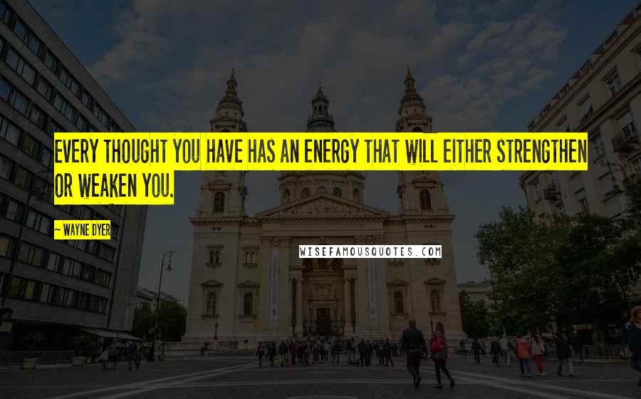 Wayne Dyer Quotes: Every thought you have has an energy that will either strengthen or weaken you.