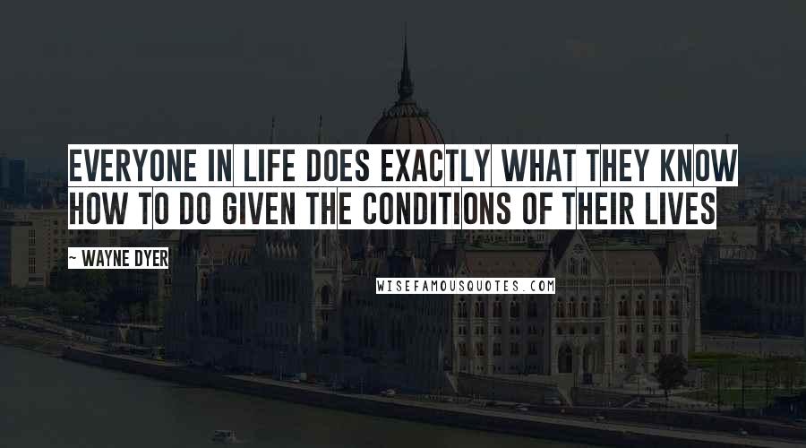 Wayne Dyer Quotes: Everyone in Life does Exactly what they Know How to Do Given the Conditions of their Lives