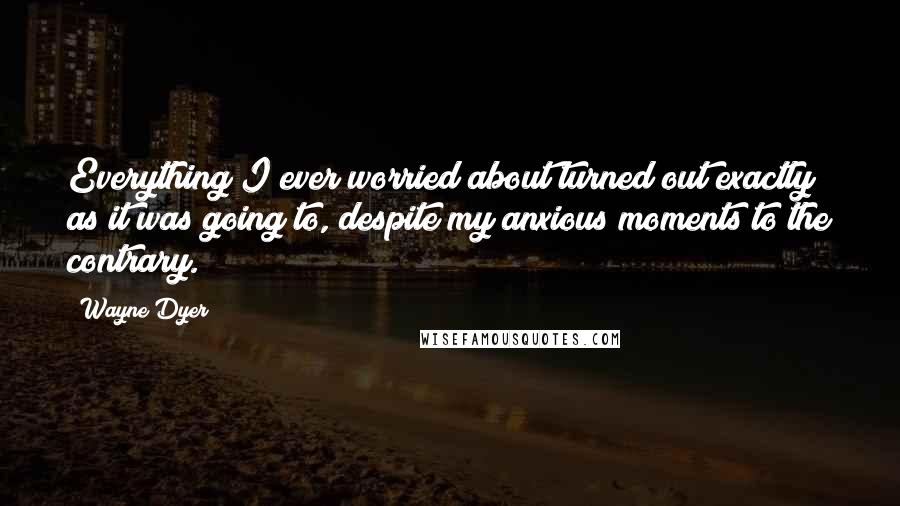 Wayne Dyer Quotes: Everything I ever worried about turned out exactly as it was going to, despite my anxious moments to the contrary.