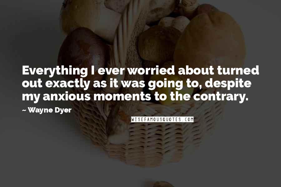 Wayne Dyer Quotes: Everything I ever worried about turned out exactly as it was going to, despite my anxious moments to the contrary.