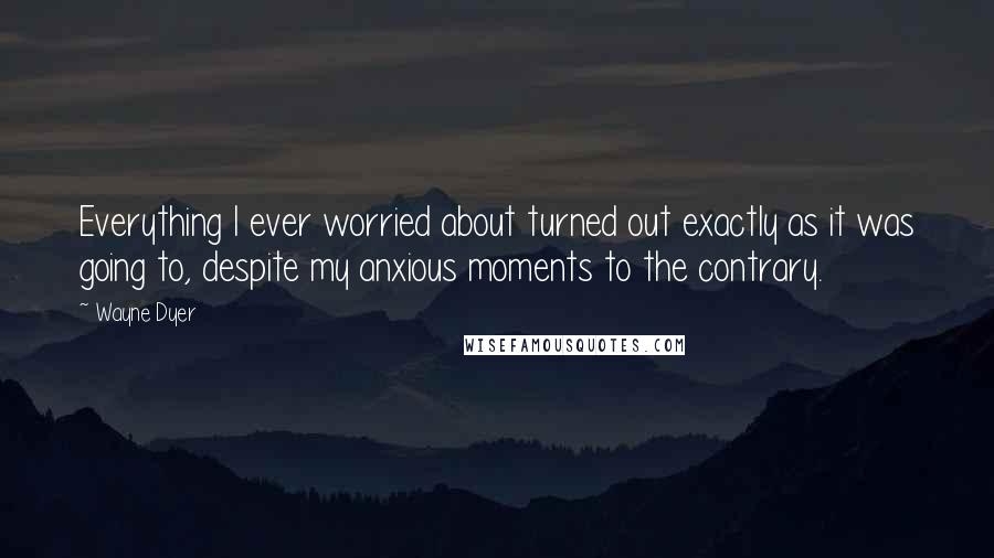 Wayne Dyer Quotes: Everything I ever worried about turned out exactly as it was going to, despite my anxious moments to the contrary.