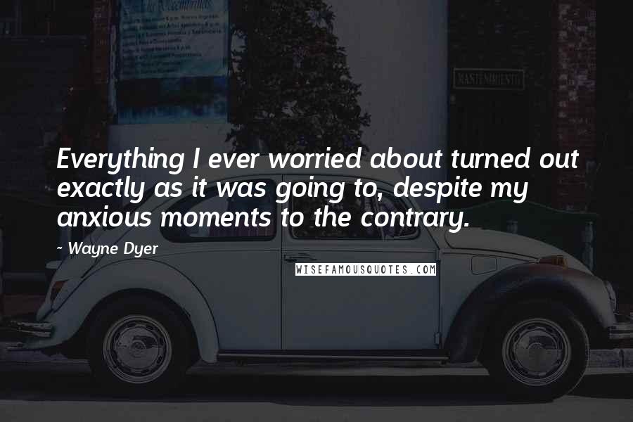 Wayne Dyer Quotes: Everything I ever worried about turned out exactly as it was going to, despite my anxious moments to the contrary.