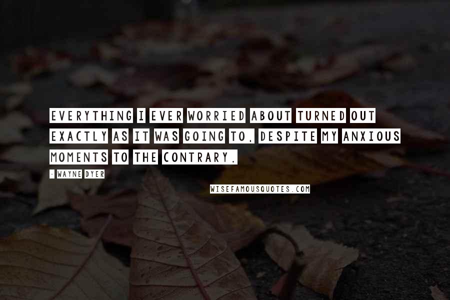 Wayne Dyer Quotes: Everything I ever worried about turned out exactly as it was going to, despite my anxious moments to the contrary.