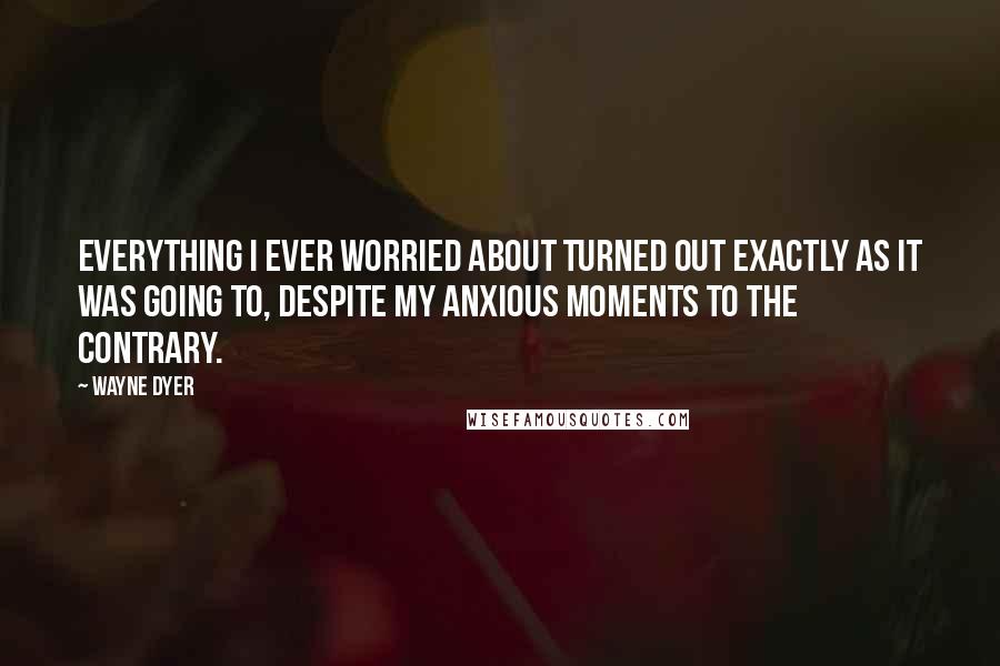 Wayne Dyer Quotes: Everything I ever worried about turned out exactly as it was going to, despite my anxious moments to the contrary.