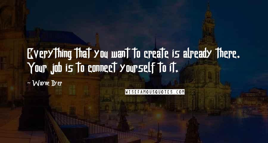 Wayne Dyer Quotes: Everything that you want to create is already there. Your job is to connect yourself to it.
