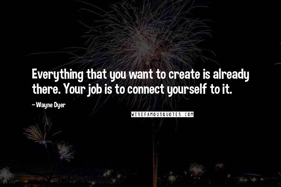 Wayne Dyer Quotes: Everything that you want to create is already there. Your job is to connect yourself to it.