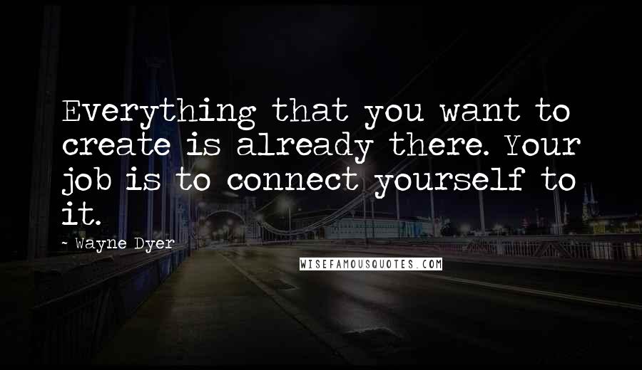 Wayne Dyer Quotes: Everything that you want to create is already there. Your job is to connect yourself to it.