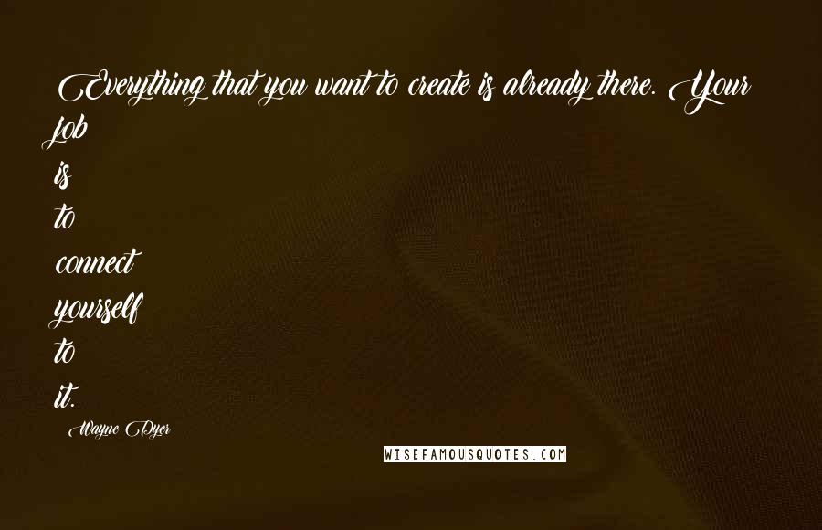 Wayne Dyer Quotes: Everything that you want to create is already there. Your job is to connect yourself to it.