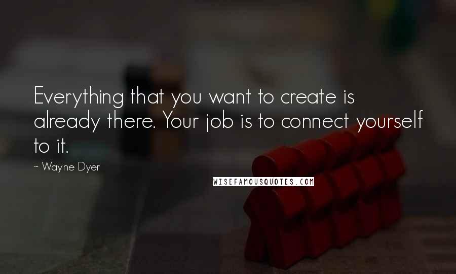 Wayne Dyer Quotes: Everything that you want to create is already there. Your job is to connect yourself to it.
