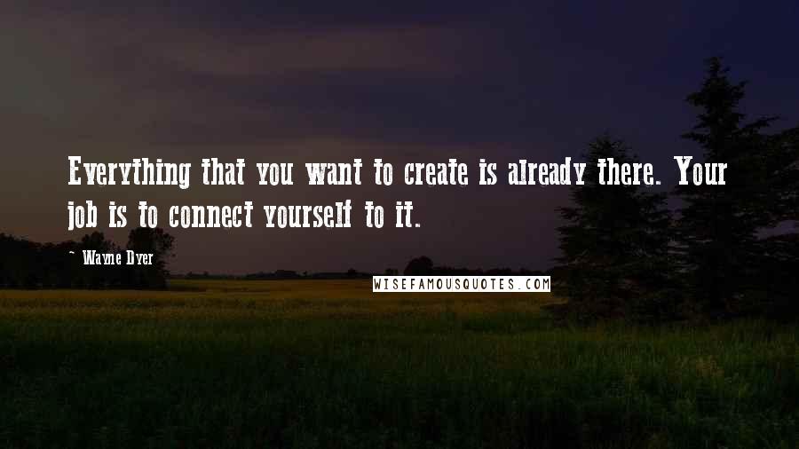 Wayne Dyer Quotes: Everything that you want to create is already there. Your job is to connect yourself to it.