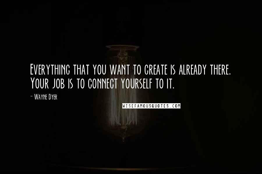 Wayne Dyer Quotes: Everything that you want to create is already there. Your job is to connect yourself to it.