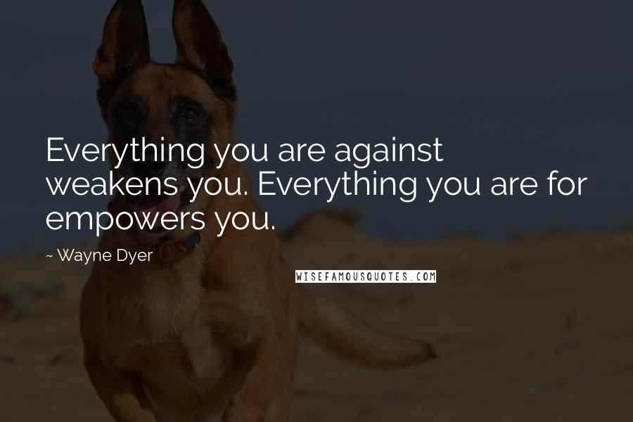 Wayne Dyer Quotes: Everything you are against weakens you. Everything you are for empowers you.